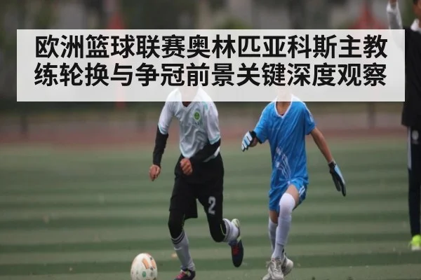 欧洲篮球联赛奥林匹亚科斯主教练轮换与争冠前景关键深度观察